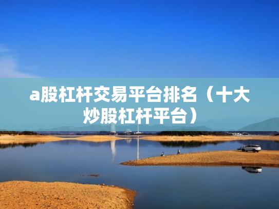 a股杠杆交易平台排名（十大炒股杠杆平台）
