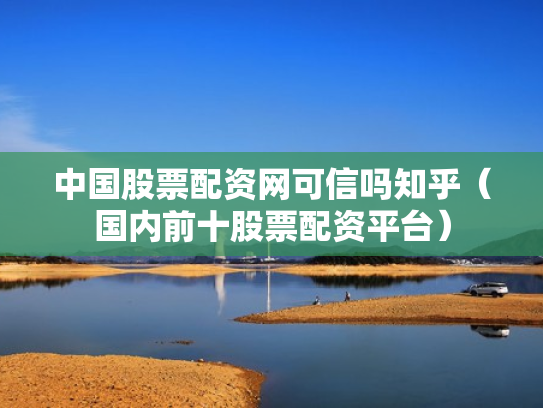 中国股票配资网可信吗知乎（国内前十股票配资平台）