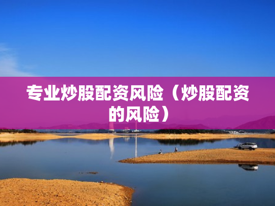 专业炒股配资风险（炒股配资的风险）