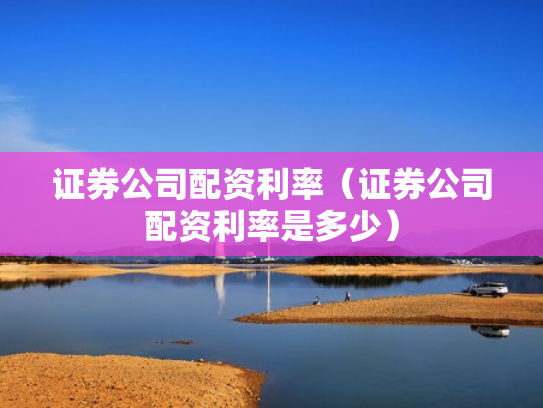 证券公司配资利率（证券公司配资利率是多少）