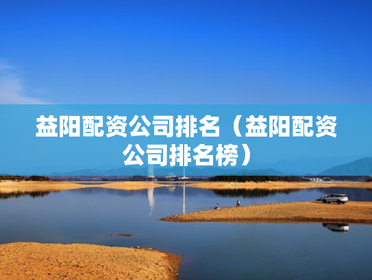 益阳配资公司排名（益阳配资公司排名榜）