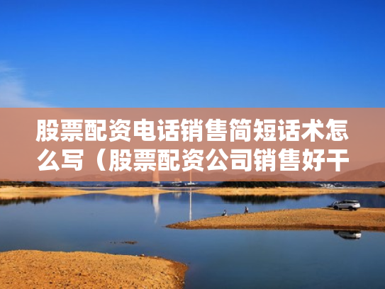 股票配资电话销售简短话术怎么写（股票配资公司销售好干吗）