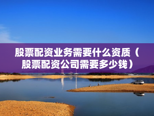 股票配资业务需要什么资质（股票配资公司需要多少钱）