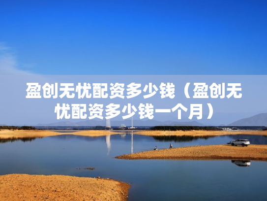 盈创无忧配资多少钱（盈创无忧配资多少钱一个月）