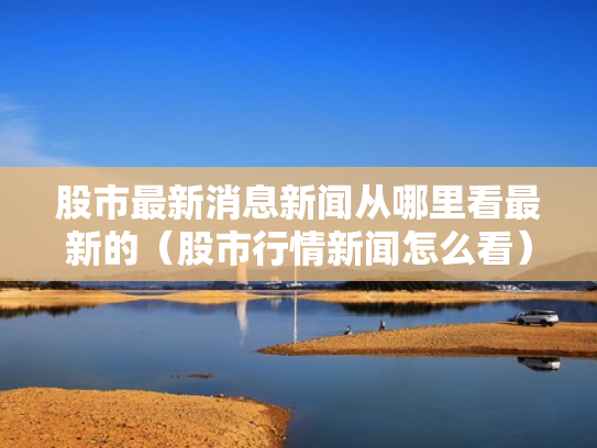股市最新消息新闻从哪里看最新的（股市行情新闻怎么看）