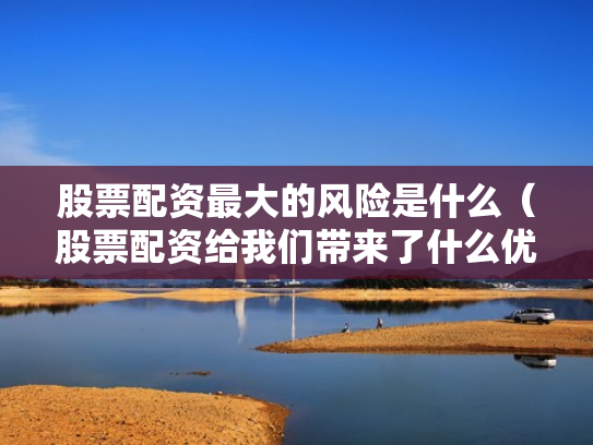 股票配资最大的风险是什么（股票配资给我们带来了什么优势?）