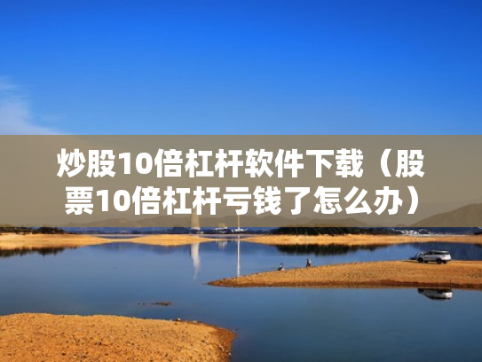炒股10倍杠杆软件下载（股票10倍杠杆亏钱了怎么办）