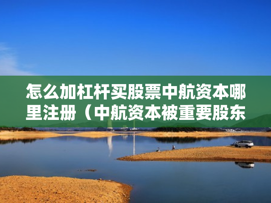 怎么加杠杆买股票中航资本哪里注册（中航资本被重要股东增持）