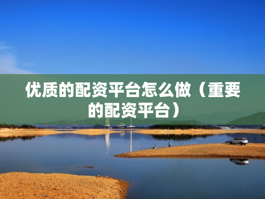 优质的配资平台怎么做（重要的配资平台）