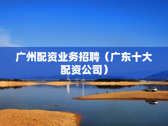 广州配资业务招聘（广东十大配资公司）