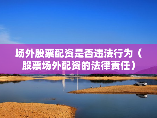 场外股票配资是否违法行为（股票场外配资的法律责任）