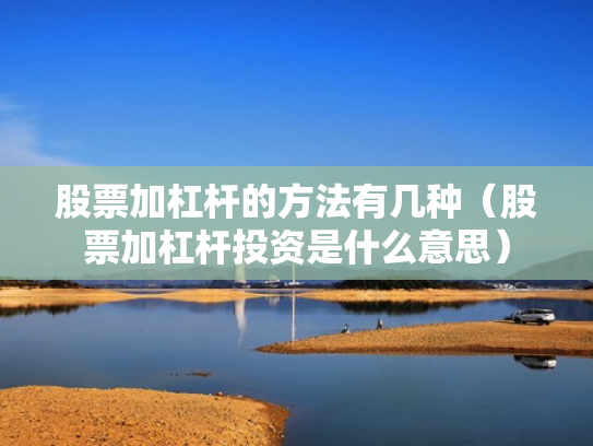 股票加杠杆的方法有几种（股票加杠杆投资是什么意思）