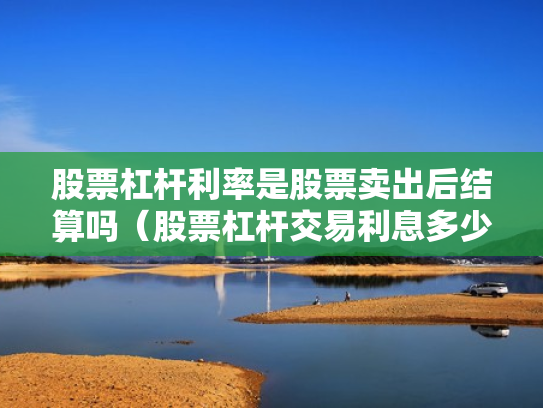 股票杠杆利率是股票卖出后结算吗（股票杠杆交易利息多少钱）