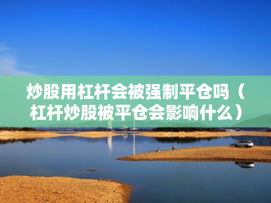 炒股用杠杆会被强制平仓吗（杠杆炒股被平仓会影响什么）