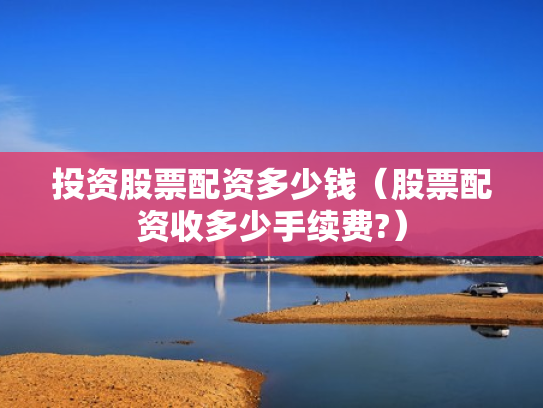 投资股票配资多少钱（股票配资收多少手续费?）