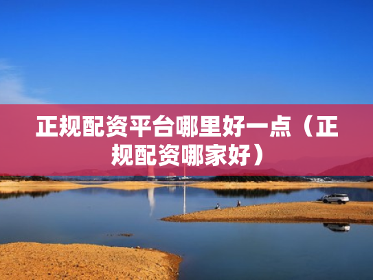 正规配资平台哪里好一点（正规配资哪家好）
