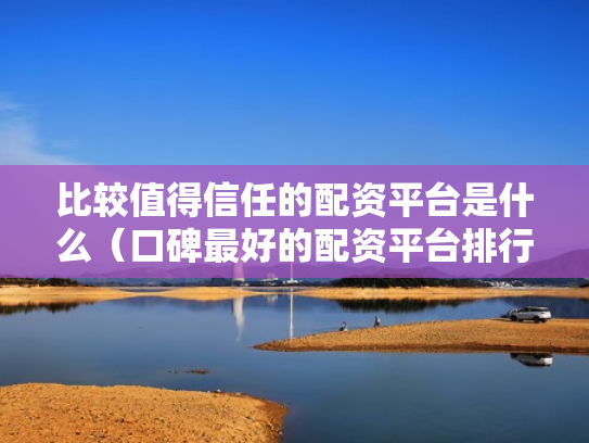 比较值得信任的配资平台是什么（口碑最好的配资平台排行榜）