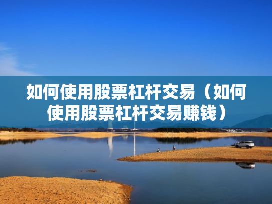 如何使用股票杠杆交易（如何使用股票杠杆交易赚钱）