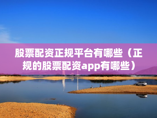 股票配资正规平台有哪些（正规的股票配资app有哪些）