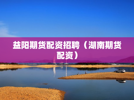 益阳期货配资招聘（湖南期货配资）