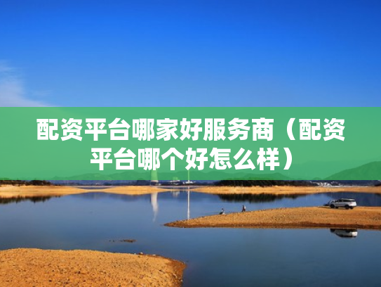 配资平台哪家好服务商（配资平台哪个好怎么样）