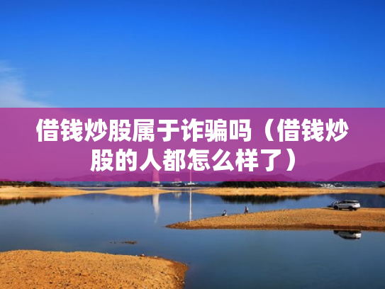 借钱炒股属于诈骗吗（借钱炒股的人都怎么样了）