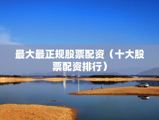 最大最正规股票配资（十大股票配资排行）