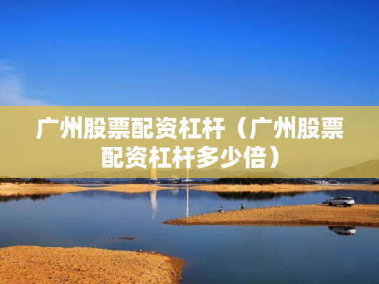 广州股票配资杠杆（广州股票配资杠杆多少倍）