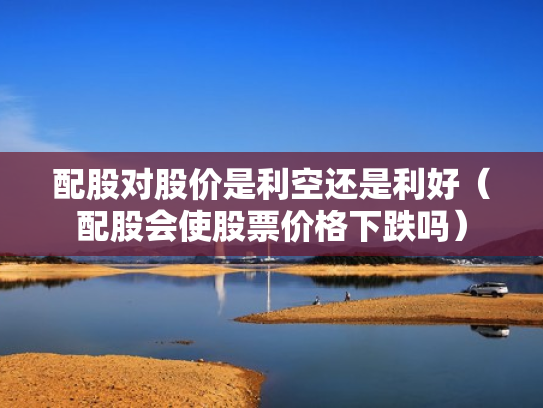 配股对股价是利空还是利好（配股会使股票价格下跌吗）
