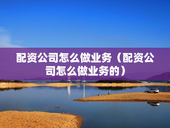 配资公司怎么做业务（配资公司怎么做业务的）