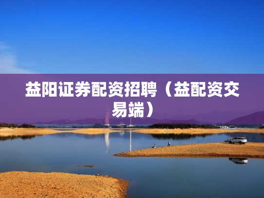 益阳证券配资招聘（益配资交易端）