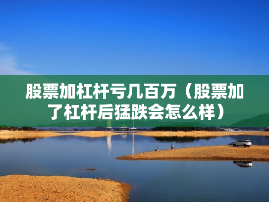 股票加杠杆亏几百万（股票加了杠杆后猛跌会怎么样）