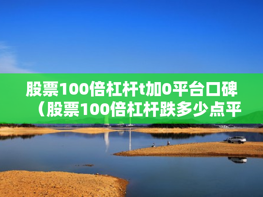 股票100倍杠杆t加0平台口碑（股票100倍杠杆跌多少点平仓）