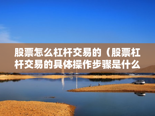 股票怎么杠杆交易的（股票杠杆交易的具体操作步骤是什么?）