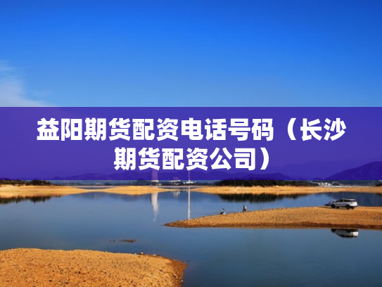 益阳期货配资电话号码（长沙期货配资公司）