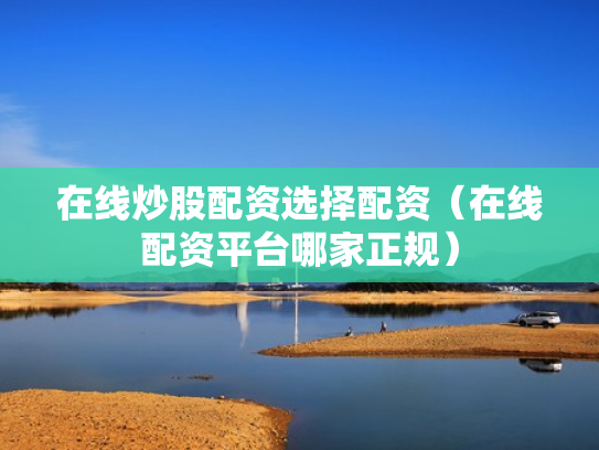 在线炒股配资选择配资（在线配资平台哪家正规）