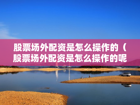 股票场外配资是怎么操作的（股票场外配资是怎么操作的呢）