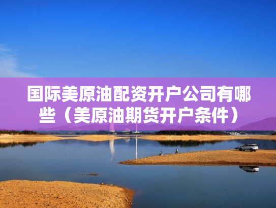国际美原油配资开户公司有哪些（美原油期货开户条件）