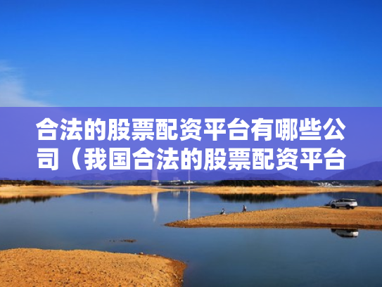 合法的股票配资平台有哪些公司（我国合法的股票配资平台有哪些）
