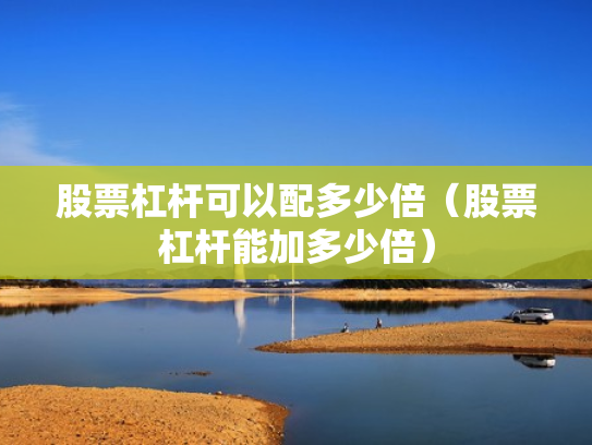 股票杠杆可以配多少倍（股票杠杆能加多少倍）