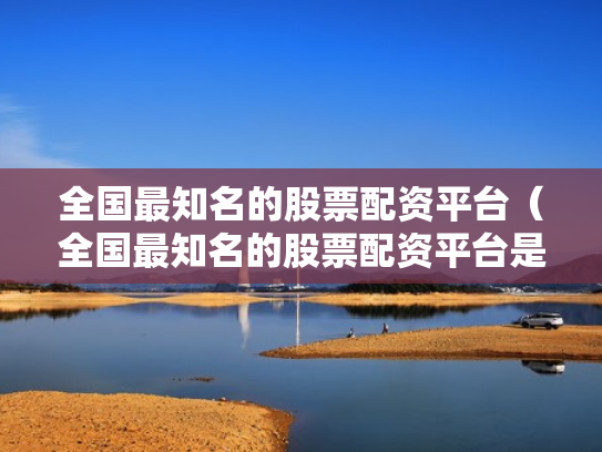 全国最知名的股票配资平台（全国最知名的股票配资平台是哪个）
