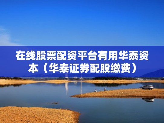 在线股票配资平台有用华泰资本（华泰证券配股缴费）