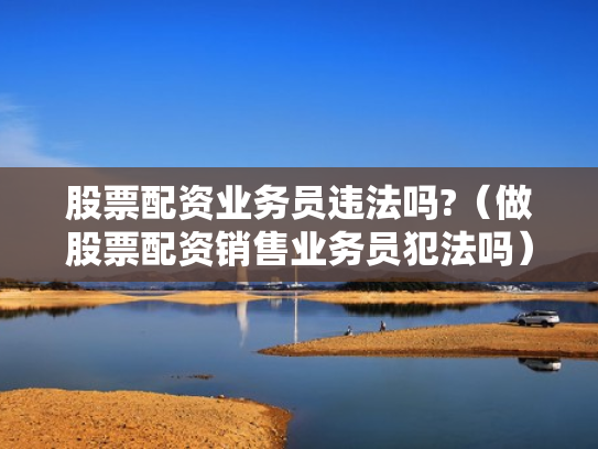 股票配资业务员违法吗?（做股票配资销售业务员犯法吗）