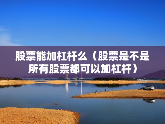 股票能加杠杆么（股票是不是所有股票都可以加杠杆）