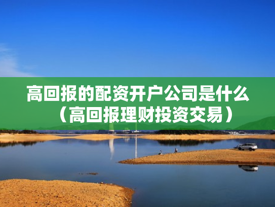 高回报的配资开户公司是什么（高回报理财投资交易）